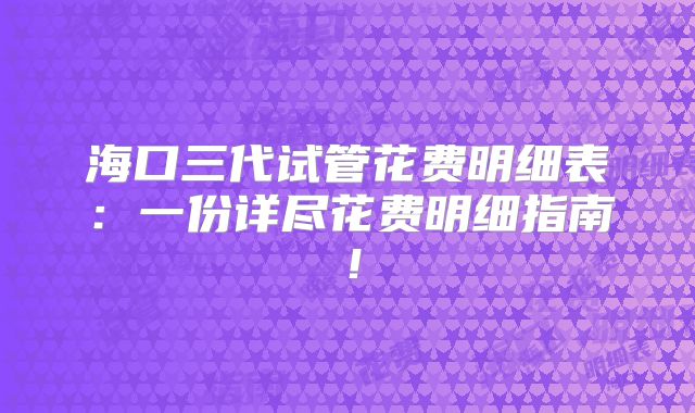 海口三代试管花费明细表:一份详尽花费明细指南!
