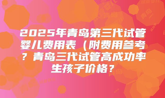 2025年青岛第三代试管婴儿费用表（附费用参考？青岛三代试管高成功率生孩子价格？