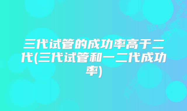 三代试管的成功率高于二代(三代试管和一二代成功率)