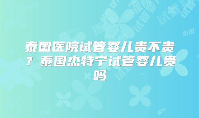 泰国医院试管婴儿贵不贵？泰国杰特宁试管婴儿贵吗