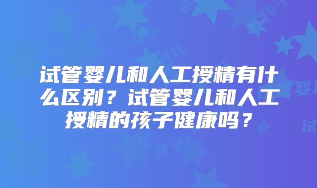 试管婴儿和人工授精有什么区别？试管婴儿和人工授精的孩子健康吗？