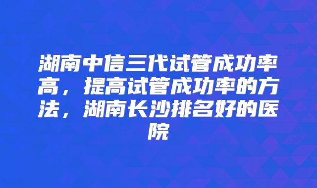 湖南中信三代试管成功率高，提高试管成功率的方法，湖南长沙排名好的医院