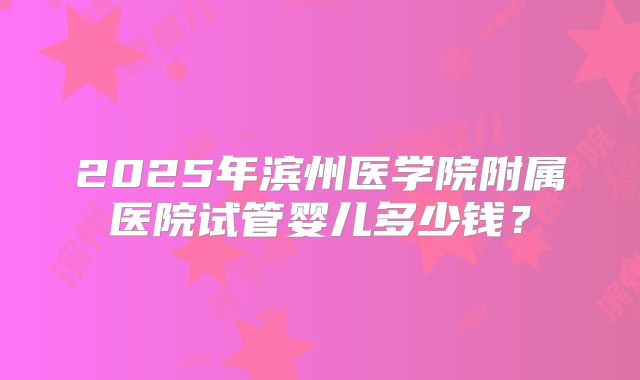 2025年滨州医学院附属医院试管婴儿多少钱？