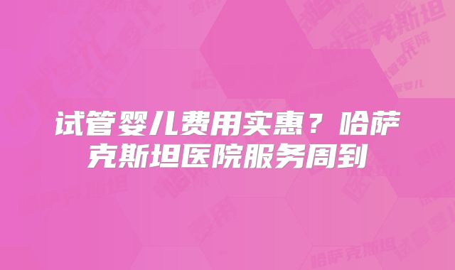 试管婴儿费用实惠？哈萨克斯坦医院服务周到