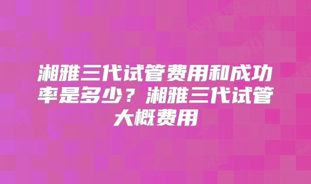 湘雅三代试管费用和成功率是多少?湘雅三代试管大概费用