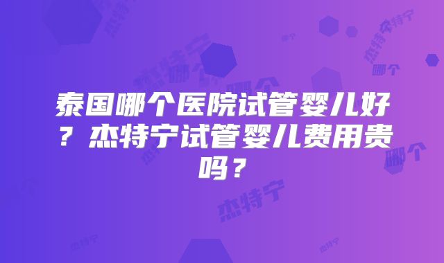 泰国哪个医院试管婴儿好？杰特宁试管婴儿费用贵吗？