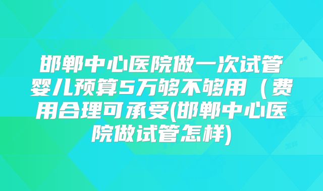 邯郸中心医院做一次试管婴儿预算5万够不够用（费用合理可承受(邯郸中心医院做试管怎样)