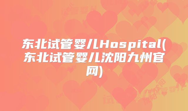 东北试管婴儿Hospital(东北试管婴儿沈阳九州官网)