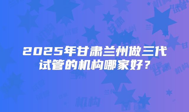 2025年甘肃兰州做三代试管的机构哪家好？