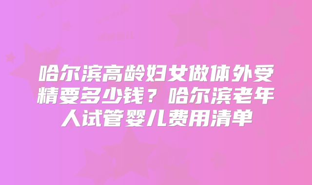 哈尔滨高龄妇女做体外受精要多少钱?哈尔滨老年人试管婴儿费用清单