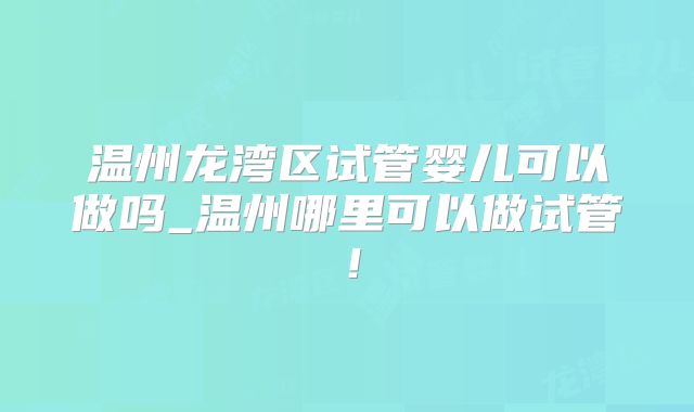 温州龙湾区试管婴儿可以做吗_温州哪里可以做试管！