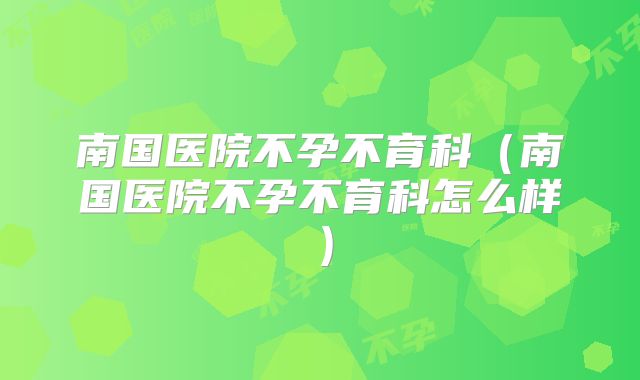 南国医院不孕不育科（南国医院不孕不育科怎么样）