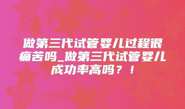 做第三代试管婴儿过程很痛苦吗_做第三代试管婴儿成功率高吗？！