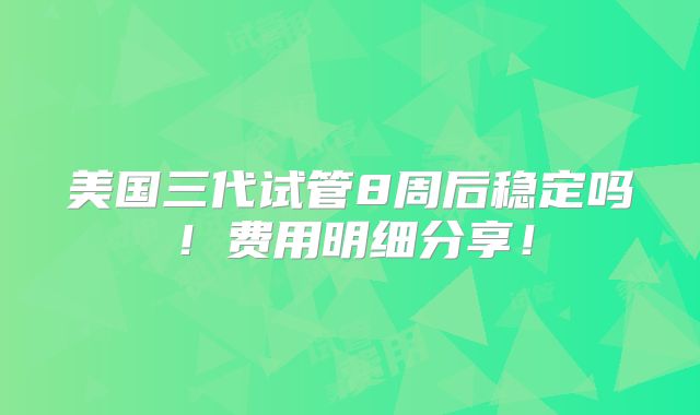 美国三代试管8周后稳定吗！费用明细分享！