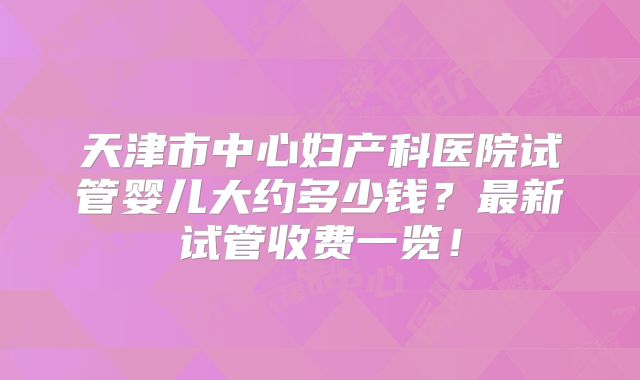 天津市中心妇产科医院试管婴儿大约多少钱?最新试管收费一览!