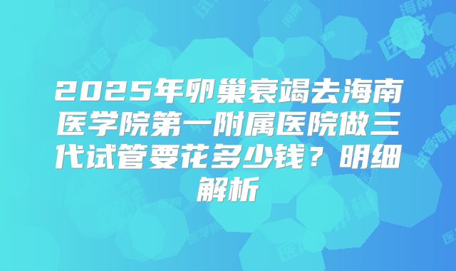 2025年卵巢衰竭去海南医学院第一附属医院做三代试管要花多少钱?明细解析