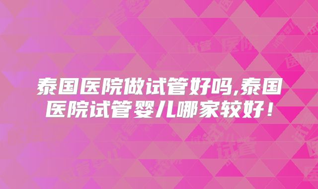 泰国医院做试管好吗,泰国医院试管婴儿哪家较好！