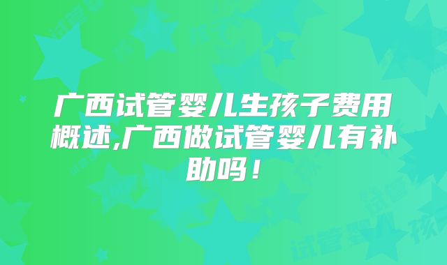 广西试管婴儿生孩子费用概述,广西做试管婴儿有补助吗！