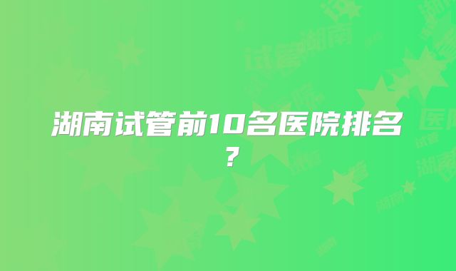 湖南试管前10名医院排名?