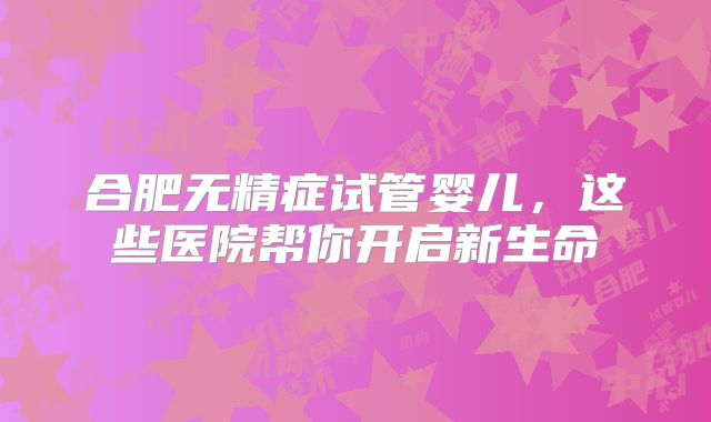 合肥无精症试管婴儿,这些医院帮你开启新生命
