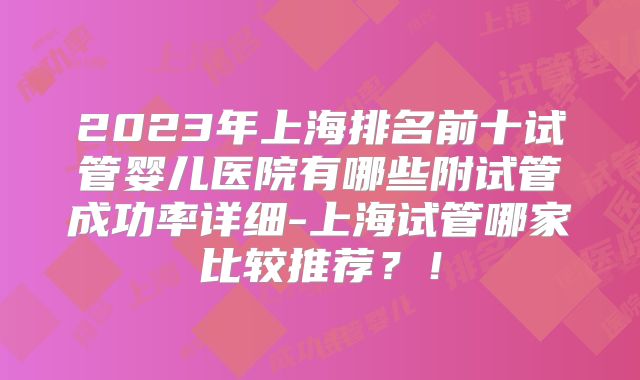 2023年上海排名前十试管婴儿医院有哪些附试管成功率详细-上海试管哪家比较推荐？！