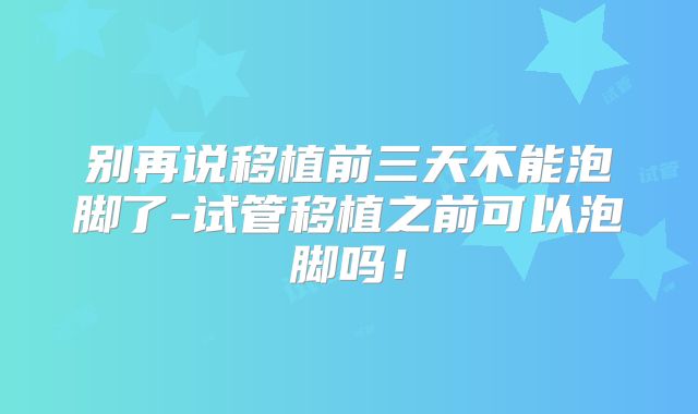 别再说移植前三天不能泡脚了-试管移植之前可以泡脚吗!