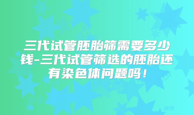 三代试管胚胎筛需要多少钱-三代试管筛选的胚胎还有染色体问题吗！