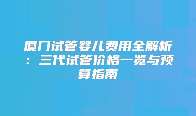 厦门试管婴儿费用全解析：三代试管价格一览与预算指南