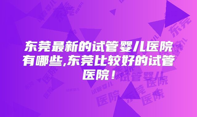 东莞最新的试管婴儿医院有哪些,东莞比较好的试管医院!