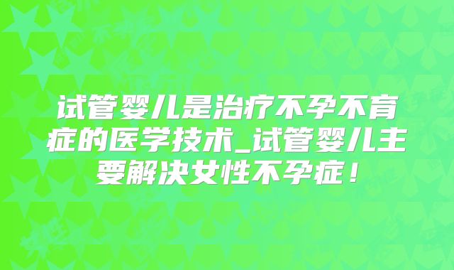 试管婴儿是治疗不孕不育症的医学技术_试管婴儿主要解决女性不孕症!