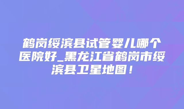 鹤岗绥滨县试管婴儿哪个医院好_黑龙江省鹤岗市绥滨县卫星地图！