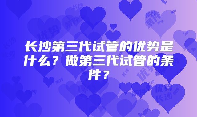 长沙第三代试管的优势是什么？做第三代试管的条件？