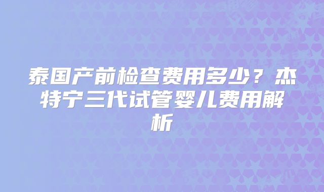 泰国产前检查费用多少？杰特宁三代试管婴儿费用解析
