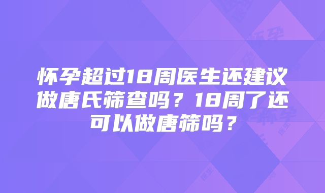 怀孕超过18周医生还建议做唐氏筛查吗？18周了还可以做唐筛吗？