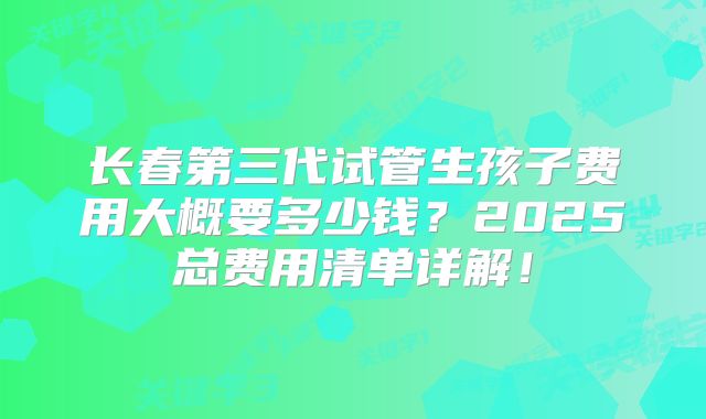 长春第三代试管生孩子费用大概要多少钱？2025总费用清单详解！