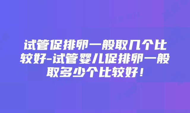 试管促排卵一般取几个比较好-试管婴儿促排卵一般取多少个比较好！