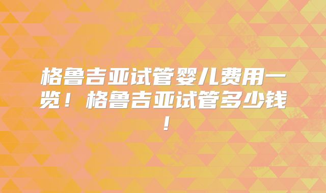 格鲁吉亚试管婴儿费用一览！格鲁吉亚试管多少钱！