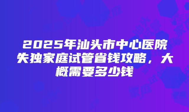 2025年汕头市中心医院失独家庭试管省钱攻略，大概需要多少钱