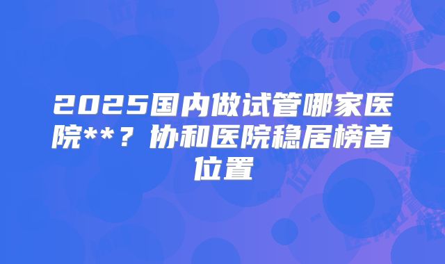 2025国内做试管哪家医院**？协和医院稳居榜首位置