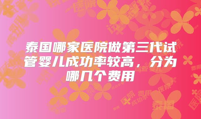 泰国哪家医院做第三代试管婴儿成功率较高，分为哪几个费用