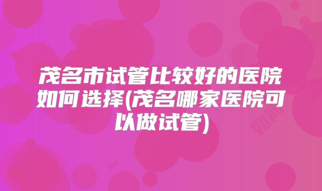 茂名市试管比较好的医院如何选择(茂名哪家医院可以做试管)