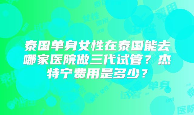 泰国单身女性在泰国能去哪家医院做三代试管？杰特宁费用是多少？