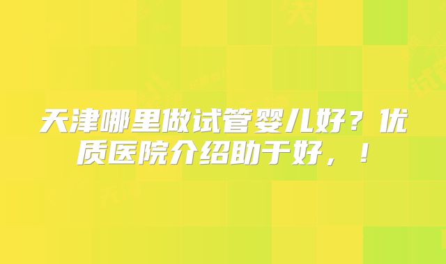 天津哪里做试管婴儿好？优质医院介绍助于好，！