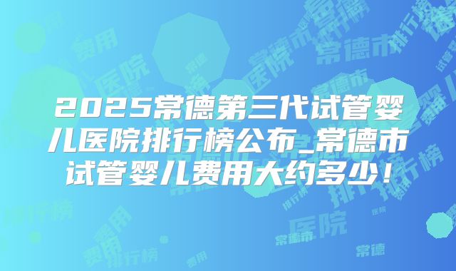 2025常德第三代试管婴儿医院排行榜公布_常德市试管婴儿费用大约多少!