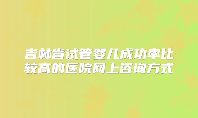 吉林省试管婴儿成功率比较高的医院网上咨询方式
