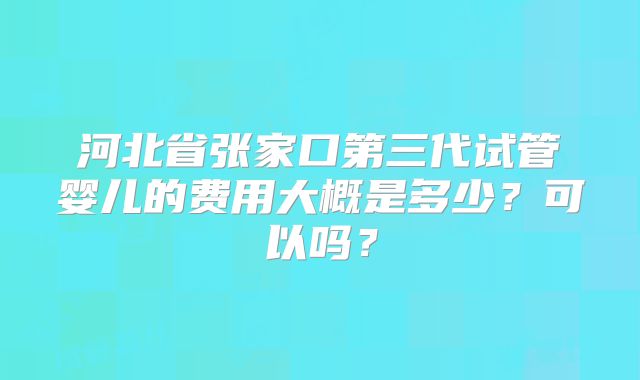 河北省张家口第三代试管婴儿的费用大概是多少？可以吗？