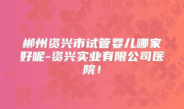 郴州资兴市试管婴儿哪家好呢-资兴实业有限公司医院！