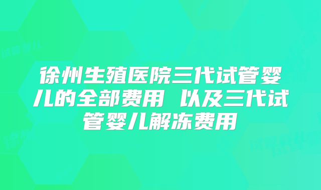徐州生殖医院三代试管婴儿的全部费用 以及三代试管婴儿解冻费用