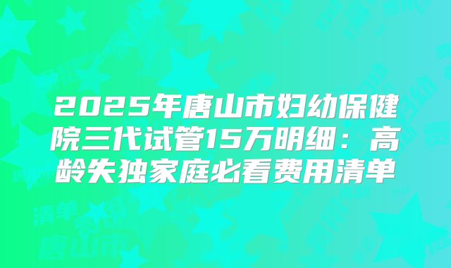 2025年唐山市妇幼保健院三代试管15万明细：高龄失独家庭必看费用清单