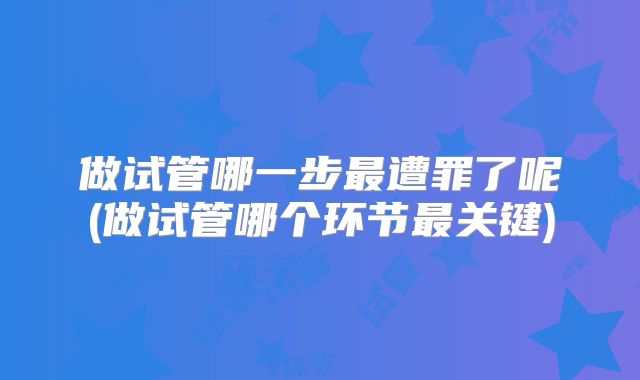 做试管哪一步最遭罪了呢(做试管哪个环节最关键)